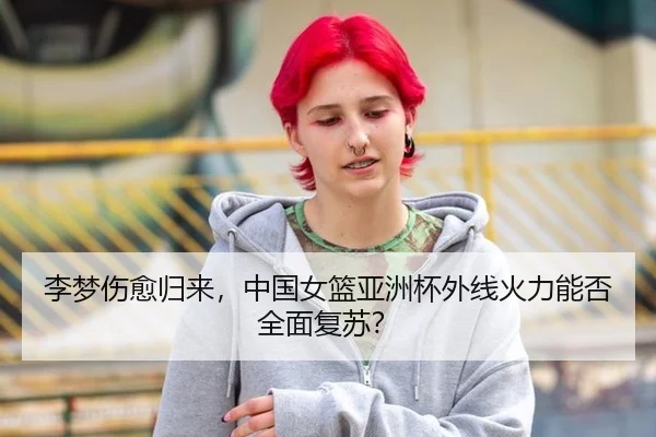 李梦伤愈归来，中国女篮亚洲杯外线火力能否全面复苏？