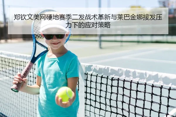 郑钦文美网硬地赛季二发战术革新与莱巴金娜接发压力下的应对策略