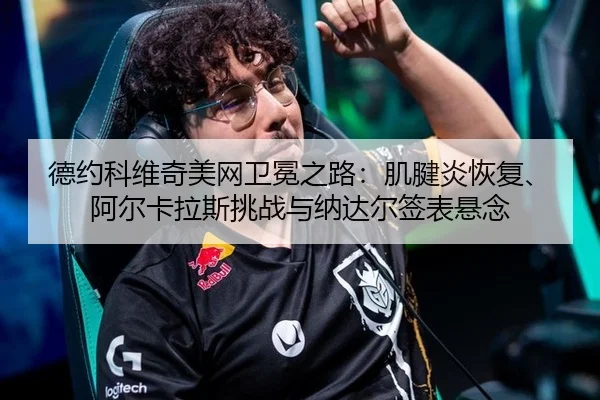 德约科维奇美网卫冕之路：肌腱炎恢复、阿尔卡拉斯挑战与纳达尔签表悬念