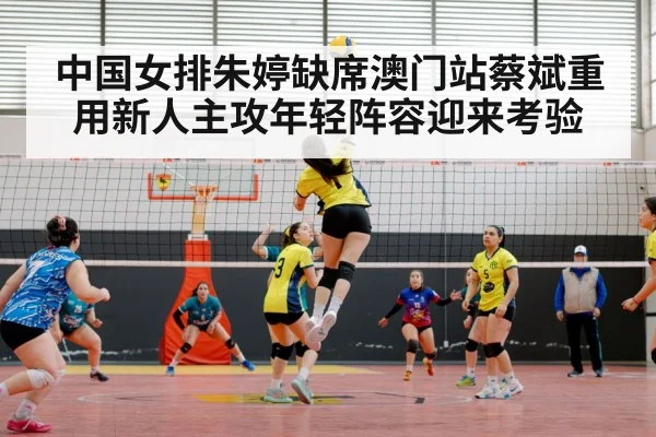 中国女排朱婷缺席澳门站蔡斌重用新人主攻年轻阵容迎来考验