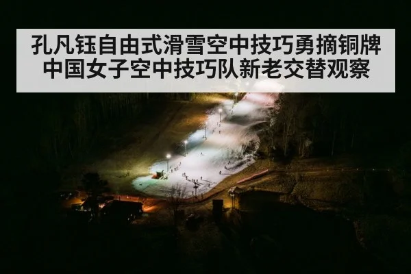 孔凡钰自由式滑雪空中技巧勇摘铜牌 中国女子空中技巧队新老交替观察